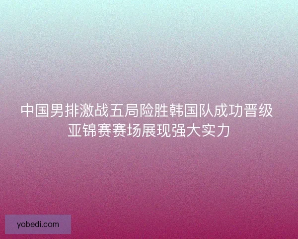 中国男排激战五局险胜韩国队成功晋级 亚锦赛赛场展现强大实力