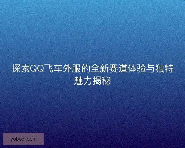 探索QQ飞车外服的全新赛道体验与独特魅力揭秘