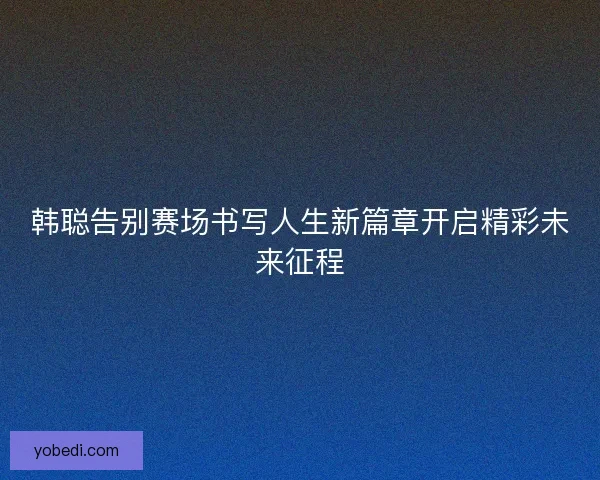 韩聪告别赛场书写人生新篇章开启精彩未来征程