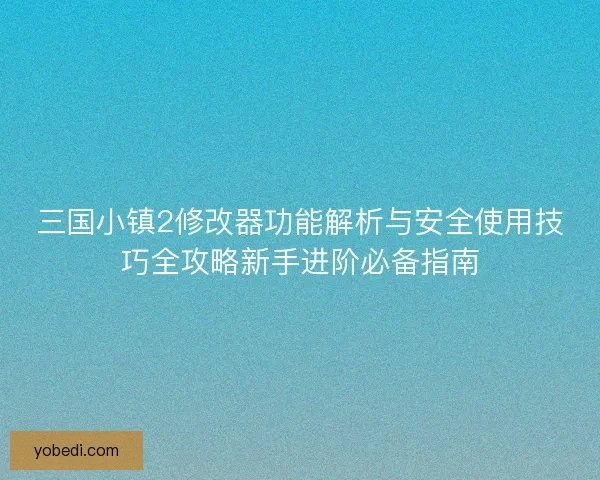 三国小镇2修改器功能解析与安全使用技巧全攻略新手进阶必备指南