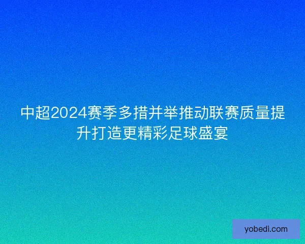 中超2024赛季多措并举推动联赛质量提升打造更精彩足球盛宴